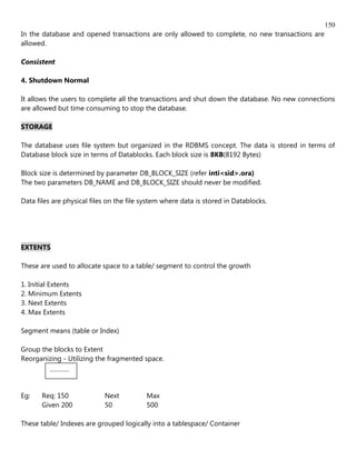 150
In the database and opened transactions are only allowed to complete, no new transactions are
allowed.

Consistent

4. Shutdown Normal

It allows the users to complete all the transactions and shut down the database. No new connections
are allowed but time consuming to stop the database.

STORAGE

The database uses file system but organized in the RDBMS concept. The data is stored in terms of
Database block size in terms of Datablocks. Each block size is 8KB(8192 Bytes)

Block size is determined by parameter DB_BLOCK_SIZE (refer inti<sid>.ora)
The two parameters DB_NAME and DB_BLOCK_SIZE should never be modified.

Data files are physical files on the file system where data is stored in Datablocks.




EXTENTS

These are used to allocate space to a table/ segment to control the growth

1. Initial Extents
2. Minimum Extents
3. Next Extents
4. Max Extents

Segment means (table or Index)

Group the blocks to Extent
Reorganizing - Utilizing the fragmented space.
         ............



Eg:    Req: 150             Next          Max
       Given 200            50            500

These table/ Indexes are grouped logically into a tablespace/ Container
 