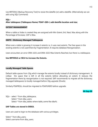 152

Use BRTOOLS (Backup Recovery Tool) to resize the datafile (or) add a datafile. (Alternatively we can
add using SQL Command)

SQL>
Alter tablespace (Tablespace Name/ PSAP<SID>) add datafile location and size;

EXTENT MANAGEMENT

When a table or Index is created they are assigned with Min Extent, Init, Next, Max along with the
Percentage of Increase. CAP is Max.

DMTS - Dictionary Managed Tablespaces

When ever a table is growing it increase it extents i.e. it uses next extents. The free space in the
existing extents is not used there by Fragmentation. It requires database Reorganization.

Users encounters an error ORA-1631 and ORA-1632 Max Extents Reached, but there is a tablespace.

Use BRTOOLS or SE14 to increase the Extents.




Locally Managed Table Spaces

Default table spaces from 10g which manage the extents locally instead of dictionary management.. It
collase the space that is left in all the extents before allocating an extent. It reduces the
fragmentation there by reorganization is not required. SAP recommends to migrate all the dictionary
managed tablespaces to locally managed before 10g upgrade (Oracle).

Similarly PSAPROLL should be migrated to PSAPUNDO before upgrade.

                                                                                                06-Sep-09

SQL> select * from dba_tablespace;
     Select * from dba_users;
     Select * from dba_tables where table_name like dba%;

SAP Tables are stored in DD02L

Users are used to login to the database with various privileges.

Select * from dba_users;
Select username from dba_users;
 