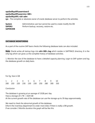 153

ops$willsys99saservicesr3
ops$willsys99saservice<SID>
ops$willsys99<sid>adm
sys - The complete or absolute owner of oracle database server to perform the activities.

System               Administrative user but cannot be used to create modify the DB
SAPSR3               Perform backup, recovery, restore etc.
SAPSR3DB




DATABASE MONITORING

As a part of the routine SAP basis checks the following database tasks can also included.

Note: Oracle writes all startup logs into alrt<SID>.log which resides in SAPTRACE directory. It is the
only log which can gives us the complete history of database activities.

1. Monitor the size of the database to have a detailed capacity planning. Login to SAP system and log
the database growth on daily basis.




For Eg. Size in GB

1      2      3      4     5      6      7      8      9     10
200    210    220    230   230    230    250    280    300   350

Conclusion

The database is growing at an average of 15GB per/ day.
Have a storage of 1 TB = 1024 GB
At the current growth rate of the database can use the storage up to 30 days approximately.

We need to check the abnormal growth of the database.
Inform the inventory department to order more disks if there is really a DB growth.
If we consider 2 Months duration the graph will be like this
 