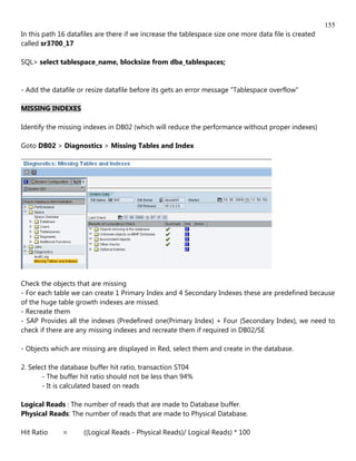 155
In this path 16 datafiles are there if we increase the tablespace size one more data file is created
called sr3700_17

SQL> select tablespace_name, blocksize from dba_tablespaces;


- Add the datafile or resize datafile before its gets an error message "Tablespace overflow"

MISSING INDEXES

Identify the missing indexes in DB02 (which will reduce the performance without proper indexes)

Goto DB02 > Diagnostics > Missing Tables and Index




Check the objects that are missing
- For each table we can create 1 Primary Index and 4 Secondary Indexes these are predefined because
of the huge table growth indexes are missed.
- Recreate them
- SAP Provides all the indexes (Predefined one(Primary Index) + Four (Secondary Index), we need to
check if there are any missing indexes and recreate them if required in DB02/SE

- Objects which are missing are displayed in Red, select them and create in the database.

2. Select the database buffer hit ratio, transaction ST04
       - The buffer hit ratio should not be less than 94%
       - It is calculated based on reads

Logical Reads : The number of reads that are made to Database buffer.
Physical Reads: The number of reads that are made to Physical Database.

Hit Ratio     =      ((Logical Reads - Physical Reads)/ Logical Reads) * 100
 