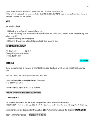 156

Physical reads are increasing conclude that the database hits are more.
If the ratio is reduced we can conclude that DB_BLOCK_BUFFERS size is not sufficient or there are
frequent updates on the system.

DB13

We need to check

1. DB backup is performed successfully or not
2. DB Housekeeping Jobs are running successfully or not (DB Check, Update stats, clear old log files,
adapt extents)
3. Archive directory is having space
4. Offline to Oraarch are scheduled periodically and running fine.

SCHEDULE DB BACKUP

Init<SID>.sap ---------- Open it
Change the parameter values
Backup_type = disk

                                                                                           07-Sep-09
BRTOOLS

These tools are used to manage or monitor the oracle database which are specifically provided by
SAP.

BRTOOLS reads the parameters from init<SID>.sap

It resides in Oracle_Homedatabase (Windows)
In UNIX DBS directory

It controls the runtime behavior of BRTOOLS.

BRTOOLS contains the following Options

1. BRCONNECT

It is used to connect to the database and performs various administrative tasks.
BRCONNECT - f check ... it is used to check the database and writes the logs into sapcheck directory.

Check conditions are described in transaction DB17 which in turn stores the details in DBMSGORA

Open Command Prompt        > brconnect -f check
 
