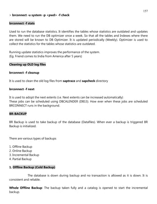 157
> brconnect -u system -p <pwd> -f check

brconnect -f stats

Used to run the database statistics. It identifies the tables whose statistics are outdated and updates
them. We need to run the DB optimizer once a week. So that all the tables and Indexes where there
are stored will be known to DB Optimizer. It is updated periodically (Weekly). Optimizer is used to
collect the statistics for the tables whose statistics are outdated.

Running update statistics improves the performance of the system.
(Eg. Friend comes to India from America after 5 years)

Cleaning up OLD log files

brconnect -f cleanup

It is used to clean the old log files from saptrace and sapcheck directory

brconnect -f next

It is used to adopt the next extents (i.e. Next extents can be increased automatically)
These jobs can be scheduled using DBCALENDER (DB13). How ever when these jobs are scheduled
BRCONNECT runs in the background.

BR-BACKUP

BR Backup is used to take backup of the database (Datafiles). When ever a backup is triggered BR
Backup is initialized.


There are various types of backups

1. Offline Backup
2. Online Backup
3. Incremental Backup
4. Partial Backup

1. Offline Backup (Cold Backup)

             The database is down during backup and no transaction is allowed as it is down. It is
consistent and reliable.

Whole Offline Backup: The backup taken fully and a catalog is opened to start the incremental
backup.
 