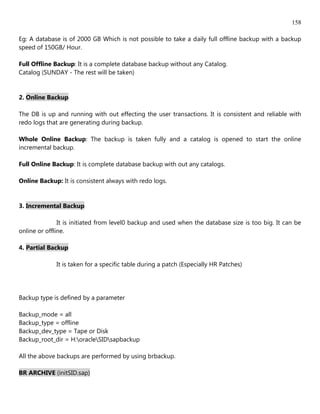 158

Eg: A database is of 2000 GB Which is not possible to take a daily full offline backup with a backup
speed of 150GB/ Hour.

Full Offline Backup: It is a complete database backup without any Catalog.
Catalog (SUNDAY - The rest will be taken)


2. Online Backup

The DB is up and running with out effecting the user transactions. It is consistent and reliable with
redo logs that are generating during backup.

Whole Online Backup: The backup is taken fully and a catalog is opened to start the online
incremental backup.

Full Online Backup: It is complete database backup with out any catalogs.

Online Backup: It is consistent always with redo logs.


3. Incremental Backup

               It is initiated from level0 backup and used when the database size is too big. It can be
online or offline.

4. Partial Backup

             It is taken for a specific table during a patch (Especially HR Patches)




Backup type is defined by a parameter

Backup_mode = all
Backup_type = offline
Backup_dev_type = Tape or Disk
Backup_root_dir = H:oracleSIDsapbackup

All the above backups are performed by using brbackup.

BR ARCHIVE (initSID.sap)
 