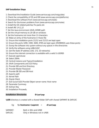 16
SAP Installation Steps

1. Download the Installation Guide (www.service.sap.com/instguides)
2. Check the compatibility of OS and DB (www.service.sap.com/platforms)
3. Download the software from (www.service.sap.com/swdc)
4. Search for the known problems from (www.service.sap.com/notes)
5. Install the OS related patches/ fix packs etc
6. Install JRE 1.4.2_12
7. Set the Java environment JAVA_HOME path
8. Set the virtual memory to 20 GB on windows
9. Set the hostname not more than 13 characters
10. Make an entry of the hostname in Hosts file
11. Ensure the installation ports 21212 and 21213 are kept open
12. Ensure the ports 3200, 3300, 3600, 4700 are kept open (DVEBMGS uses these ports)
13. Dump the software into system without any spaces in the directories
14. Verify the software using LABLE.ASC
15. Get the Static IP address (192, 172, 10 networks)
16. Ensure the internet connection is available with a valid S-USERID
17. Execute sapinst.exe
18. Select 2004s
19. Central instance and Typical Installation
20. JAVA Components and JCE Policy
21. Provide SID and Inst Directory
22. Provide Master Password
23. Provide DB SID and DB Host
24. Exports path
25. Kernel Path
26. Oracle Client
27. SLD (Local SLD) Provide Object server name: Host name
28. Parameter Summary
29. Solman Key
30. Installation Proceeds.

Installation Directories        D:usrsap

USR directory is created with a shared folder SAP with shared SAPMNT & SAPLOC

      Eg:    <hostname>sapmnt       ~      d:usrsap

SAPMNT:             Both in Win and UNIX
SAPLOC:             Only in Windows not in UNIX
 