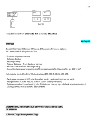 160




The data transfer from Oraarch to disk is done by BRArchive.



                                                                                                 08-Sep-09
BRTOOLS

It uses BRConnect, BRBackup, BRRestore, BRRecover with various options.
We can do the following with BRTools.

- Start and stop the database
- Database backup
- Redolog Backup
- Restore Database - from database backup
- Recover Database from Redolog Backup
- Extend the tablespace by adding datafile or resizing datafile. Max datafiles are 250 in SAP.

Each datafile size is 1% of the Whole database (100-200) 2 GB 200-400 4GB...

- Tablespace management (Create drop alter. mostly create and drop are not used)
- Reorganisation (Create, Rebuild, Indexes Export and Import tables)
- Database standard house keeping jobs (DBStatistics, cleanup logs, dbcheck, adapt next extents)
- Display profiles, change schema password etc.




SYSTEM COPY/ HOMOGENEOUS COPY/ HETEROGENEOUS COPY,
DB REFRESH

1. System Copy/ Homogeneous Copy
 