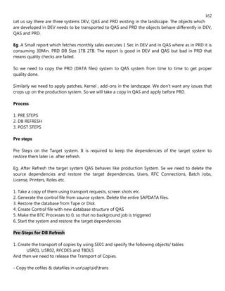 162
Let us say there are three systems DEV, QAS and PRD existing in the landscape. The objects which
are developed in DEV needs to be transported to QAS and PRD the objects behave differently in DEV,
QAS and PRD.

Eg. A Small report which fetches monthly sales executes 1 Sec in DEV and in QAS where as in PRD it is
consuming 30Min. PRD DB Size 1TB 2TB. The report is good in DEV and QAS but bad in PRD that
means quality checks are failed.

So we need to copy the PRD (DATA files) system to QAS system from time to time to get proper
quality done.

Similarly we need to apply patches, Kernel , add-ons in the landscape. We don't want any issues that
crops up on the production system. So we will take a copy in QAS and apply before PRD.

Process

1. PRE STEPS
2. DB REFRESH
3. POST STEPS

Pre steps

Pre Steps on the Target system. It is required to keep the dependencies of the target system to
restore them later i.e. after refresh.

Eg. After Refresh the target system QAS behaves like production System. Se we need to delete the
source dependencies and restore the target dependencies, Users, RFC Connections, Batch Jobs,
License, Printers, Roles etc.

1. Take a copy of them using transport requests, screen shots etc.
2. Generate the control file from source system. Delete the entire SAPDATA files.
3. Restore the database from Tape or Disk.
4. Create Control file with new database structure of QAS
5. Make the BTC Processes to 0, so that no background job is triggered
6. Start the system and restore the target dependencies

Pre-Steps for DB Refresh

1. Create the transport of copies by using SE01 and specify the following objects/ tables
       USR01, USR02, RFCDES and TBDLS
And then we need to release the Transport of Copies.

- Copy the cofiles & datafiles in usrsapsidtrans
 