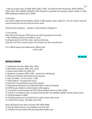 163
- Take the screen shots of SM59, BD54, DB13, SM37, AL11(All the SAP Directories), WE20 (IDOCS),
SMLG, RZ12 (RFC SERVER GROUPS), RZ70 (Inorder to populate the backend system details to SLD),
RZ04 (Operation Modes) SCC4, SPAM.

4. And then
We need to delete all the datafiles related to QAS system. data1, data2 etc. First we need to stop the
oracle services the structure should remain same.

Directories like sapdata1.... sapdata..n, MirrorlogA, B, OriglogA, B

5. First Activity
After taking the backup of PRD server we need to generate control file.
> Alter database backup controlfile to Trace.
It will generate the Cntrl File under usertrace directory.
Copy the cntrl file to quality system and rename it as with .sql extension.

If it is offline backup the foldernames offline b.afd
                                     online b.afd


                                                                                               08-Sep-09

BRTOOLS ERRORS

1. Tablespace over flow (ORA-1653, 1654)
2. Max Extents reached (ORA-1631, 1632)
3. Archive Stuck (ORA-255, ORA-272)
4. Datablock corruption (ORA-1578)... restore from old backup
5. Missing end backup while performing a backup
6. stats out dated - run brconnect -f stats
7. Oracle listener, Tnsnames port issues
8. Oracle DLL Compatibility issues (Patch Oracle)
9. International hardware errors ORA-600 (Refer to SAP and Oracle)
10. OPS$ issues related to authentication while logging
11. Connection issues between R/3 WP: Oracle Shadow with error ORA-12560
12. Oracle is corrupted or Disk corrupted, External disk not available, datafile missing, Space issues.
13. Missing Indexes in DB02
14. Database backup not successful due to space issues, tape issues
15. Control file missing - Recreate control file

Note: All Oracle errors refer to Oracle/ SAP (ORA-XXXX)
16. Oracle shared memory not available issue with SGA
17. If buffer hit ration below 94% (Increase block buffer size)
 