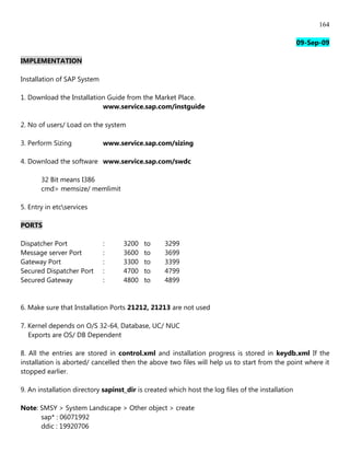 164

                                                                                                   09-Sep-09

IMPLEMENTATION

Installation of SAP System

1. Download the Installation Guide from the Market Place.
                           www.service.sap.com/instguide

2. No of users/ Load on the system

3. Perform Sizing            www.service.sap.com/sizing

4. Download the software www.service.sap.com/swdc

       32 Bit means I386
       cmd> memsize/ memlimit

5. Entry in etcservices

PORTS

Dispatcher Port              :      3200   to     3299
Message server Port          :      3600   to     3699
Gateway Port                 :      3300   to     3399
Secured Dispatcher Port      :      4700   to     4799
Secured Gateway              :      4800   to     4899


6. Make sure that Installation Ports 21212, 21213 are not used

7. Kernel depends on O/S 32-64, Database, UC/ NUC
   Exports are OS/ DB Dependent

8. All the entries are stored in control.xml and installation progress is stored in keydb.xml If the
installation is aborted/ cancelled then the above two files will help us to start from the point where it
stopped earlier.

9. An installation directory sapinst_dir is created which host the log files of the installation

Note: SMSY > System Landscape > Other object > create
      sap* : 06071992
      ddic : 19920706
 