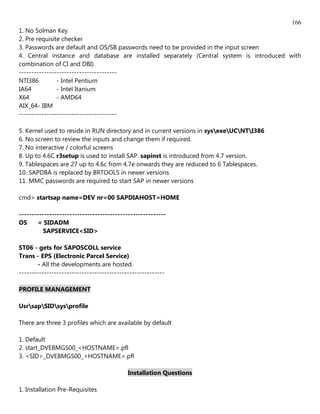 166
1. No Solman Key
2. Pre requisite checker
3. Passwords are default and OS/SB passwords need to be provided in the input screen
4. Central instance and database are installed separately (Central system is introduced with
combination of CI and DBI)
---------------------------------------
NTI386         - Intel Pentium
IA64           - Intel Itanium
X64            - AMD64
AIX_64- IBM
---------------------------------------

5. Kernel used to reside in RUN directory and in current versions in sysexeUCNTI386
6. No screen to review the inputs and change them if required.
7. No interactive / colorful screens
8. Up to 4.6C r3setup is used to install SAP. sapinst is introduced from 4.7 version.
9. Tablespaces are 27 up to 4.6c from 4.7e onwards they are reduced to 6 Tablespaces.
10. SAPDBA is replaced by BRTOOLS in newer versions
11. MMC passwords are required to start SAP in newer versions

cmd> startsap name=DEV nr=00 SAPDIAHOST=HOME

----------------------------------------------------------
OS     = SIDADM
          SAPSERVICE<SID>

ST06 - gets for SAPOSCOLL service
Trans - EPS (Electronic Parcel Service)
        - All the developments are hosted.
----------------------------------------------------------

PROFILE MANAGEMENT

UsrsapSIDsysprofile

There are three 3 profiles which are available by default

1. Default
2. start_DVEBMGS00_<HOSTNAME>.pfl
3. <SID>_DVEBMGS00_<HOSTNAME>.pfl

                                           Installation Questions

1. Installation Pre-Requisites
 