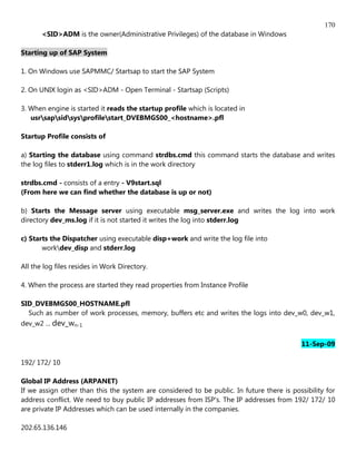 170
       <SID>ADM is the owner(Administrative Privileges) of the database in Windows

Starting up of SAP System

1. On Windows use SAPMMC/ Startsap to start the SAP System

2. On UNIX login as <SID>ADM - Open Terminal - Startsap (Scripts)

3. When engine is started it reads the startup profile which is located in
   usrsapsidsysprofilestart_DVEBMGS00_<hostname>.pfl

Startup Profile consists of

a) Starting the database using command strdbs.cmd this command starts the database and writes
the log files to stderr1.log which is in the work directory

strdbs.cmd - consists of a entry - V9start.sql
(From here we can find whether the database is up or not)

b) Starts the Message server using executable msg_server.exe and writes the log into work
directory dev_ms.log if it is not started it writes the log into stderr.log

c) Starts the Dispatcher using executable disp+work and write the log file into
       workdev_disp and stderr.log

All the log files resides in Work Directory.

4. When the process are started they read properties from Instance Profile

SID_DVEBMGS00_HOSTNAME.pfl
  Such as number of work processes, memory, buffers etc and writes the logs into dev_w0, dev_w1,
dev_w2 ... dev_wn-1

                                                                                           11-Sep-09

192/ 172/ 10

Global IP Address (ARPANET)
If we assign other than this the system are considered to be public. In future there is possibility for
address conflict. We need to buy public IP addresses from ISP's. The IP addresses from 192/ 172/ 10
are private IP Addresses which can be used internally in the companies.

202.65.136.146
 