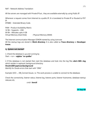 171
NAT - Network Address Translation

All the servers are managed with Private IP but , they are available externally by using Public IP.

Whenever a request comes from Internet to a public IP. It is translated to Private IP or Routed to PVT
IP.
EPSIBIC - Extended Binary Code.

PAM - Product Availability Matrix
32 Bit - Supports - 2GB
64 Bit - Allocates upto 4 GB
Virtual Memory (Hard Disk)        - Physical Memory (RAM)

The Internet communication Manager ICMON started by using icom.exe
All the startup logs are stored in Work directory. It is also called as Trace directory or Developer
traces.

Q. System not started?

1. Check the database is up and running by
Start > run > sqlplus "as sysdba"

2. If the database is not started then start the database and look into the log files alert<SID>.log
which resides in saptrace background directory
OracleSIDsaptracebackground
Identify for Oracle errors that start with "ORA"

Example 1033 .... DB_Connect Issues. i.e. The work process is unable to connect to the database.

Check the connectivity, listener status, listener.log, listener ports, listener hostnames, database startup
statuses etc.
                             cmd> lsnrctl


                                                                                               14-Sep-09
 