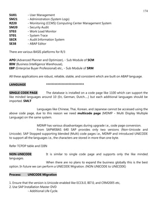 174
SU01          - User Management
SM21          - Administration (System Logs)
RZ20          - Monitoring (CCMS) Computing Center Management System
SM20          - Security Audit
ST03          - Work Load Monitor
ST01          - System Trace
SECR          - Audit Information System
SE38          - ABAP Editor

There are various BASIS platforms for R/3

APO (Advanced Planner and Optimizer), - Sub Module of SCM
BIW (Business Intelligence Warehouse),
EBP (Enterprise Buyer Professional) etc., - Sub Module of SRM

All these applications are robust, reliable, stable, and consistent which are built on ABAP language.

LANGUAGE                    ***************************

SINGLE CODE PAGE:        The database is installed on a code page like 1100 which can support the
like minded languages around 10 (En, German, Dutch.....) but each additional languages should be
imported. SMLT

                   Languages like Chinese, Thai, Korean, and Japanese cannot be accessed using the
above code page, due to this reason we need multicode page (MDMP - Multi Display Multiple
Language) on the same system.

                      MDMP has various disadvantages during upgrade i.e., code page conversion.
                      From SAPWEBAS 640 SAP provides only two versions (Non-Unicode and
Unicode). SAP Stopped supporting blended (Multi) code pages i.e., MDMP and introduced UNICODE
to support all the languages i.e., the characters are stored in more than one byte.

Refer TCPDP table and I18N

NON-UNICODE:                It is similar to single code page and supports only the like minded
languages.
                           When there are no plans to expand the business globally this is the best
option. In future we can perform a UNICODE Migration. (NON UNICODE to UNICODE)

Process:      UNICODE Migration

1. Ensure that the version is Unicode enabled like ECC6.0, BI7.0, and CRM2005 etc,
2. Use SAP Installation Master DVD
              - Additional Life Cycle.
 