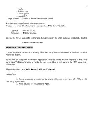 175
              - TASKS
              - System copy
              - Source system
              - export NUC
3. Target system     System -> Import with Unicode Kernel.

Note: We need to perform certain pre post steps.
Unicode consumes 40% of additional resources than NUC. Refer UCMIGR...

      Upgrade       - 4.6c to ECC6.0
      Migration     - NUC to Unicode.

Note: As the Kernel is going to be changed during migration the whole database needs to be deleted.

                    ****************************

ITS: Internet Transaction Server

In order to provide the web functionality to all SAP components ITS (Internet Transaction Server) is
introduced by SAP.

ITS installed on a separate machine or Application server to handle the web requests. In the earlier
scenarios APPS Dispatcher used to handle the user request but in web scenario the HTTP requests are
handled by ITS.

ITS consists of two gates (WEB Gate and APPLICATION Gate)

Process Flow:

             1. The web requests are received by Wgate which are in the form of .HTML or .CSS
(Cascading Style Sheets).
             2. These requests are forwarded to Agate.
 