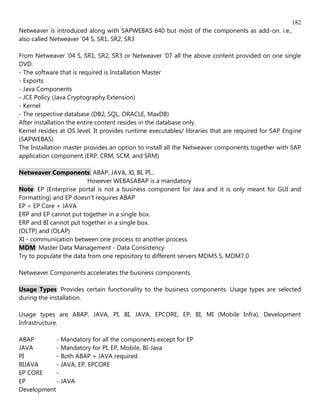 182
Netweaver is introduced along with SAPWEBAS 640 but most of the components as add-on. i.e.,
also called Netweaver '04 S, SR1, SR2, SR3

From Netweaver '04 S, SR1, SR2, SR3 or Netweaver '07 all the above content provided on one single
DVD.
- The software that is required is Installation Master
- Exports
- Java Components
- JCE Policy (Java Cryptography Extension)
- Kernel
- The respective database (DB2, SQL, ORACLE, MaxDB)
After installation the entire content resides in the database only.
Kernel resides at OS level. It provides runtime executables/ libraries that are required for SAP Engine
(SAPWEBAS)
The Installation master provides an option to install all the Netweaver components together with SAP
application component (ERP, CRM, SCM, and SRM)

Netweaver Components: ABAP, JAVA, XI, BI, PI...
                         However WEBASABAP is a mandatory
Note: EP (Enterprise portal is not a business component for Java and it is only meant for GUI and
Formatting) and EP doesn't requires ABAP
EP = EP Core + JAVA
ERP and EP cannot put together in a single box.
ERP and BI cannot put together in a single box.
(OLTP) and (OLAP)
XI - communication between one process to another process.
MDM: Master Data Management - Data Consistency
Try to populate the data from one repository to different servers MDM5.5, MDM7.0

Netweaver Components accelerates the business components.

Usage Types: Provides certain functionality to the business components. Usage types are selected
during the installation.

Usage types are ABAP, JAVA, PI, BI, JAVA, EPCORE, EP, BI, MI (Mobile Infra), Development
Infrastructure.

ABAP        - Mandatory for all the components except for EP
JAVA        - Mandatory for PI, EP, Mobile, BI-Java
PI          - Both ABAP + JAVA required
BIJAVA      - JAVA, EP, EPCORE
EP CORE     -
EP          - JAVA
Development
 