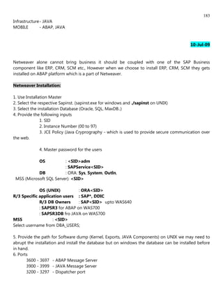 183
Infrastructure - JAVA
MOBILE         - ABAP, JAVA


                                                                                          10-Jul-09


Netweaver alone cannot bring business it should be coupled with one of the SAP Business
component like ERP, CRM, SCM etc., However when we choose to install ERP, CRM, SCM they gets
installed on ABAP platform which is a part of Netweaver.

Netweaver Installation:

1. Use Installation Master
2. Select the respective Sapinst. (sapinst.exe for windows and ./sapinst on UNIX)
3. Select the installation Database (Oracle, SQL, MaxDB..)
4. Provide the following inputs
               1. SID
               2. Instance Number (00 to 97)
               3. JCE Policy (Java Cryprography - which is used to provide secure communication over
the web.

             4. Master password for the users

             OS          : <SID>adm
                         : SAPService<SID>
            DB           : ORA: Sys, System, Outln,
 MSS (Microsoft SQL Server): <SID>

             OS (UNIX)          : ORA<SID>
R/3 Specific application users : SAP*, DDIC
             R/3 DB Owners      : SAP<SID> upto WAS640
             : SAPSR3 for ABAP on WAS700
             : SAPSR3DB fro JAVA on WAS700
MSS                 : <SID>
Select username from DBA_USERS;

5. Provide the path for Software dump (Kernel, Exports, JAVA Components) on UNIX we may need to
abrupt the installation and install the database but on windows the database can be installed before
in hand.
6. Ports
       3600 - 3697 - ABAP Message Server
       3900 - 3999 - JAVA Message Server
       3200 - 3297 - Dispatcher port
 