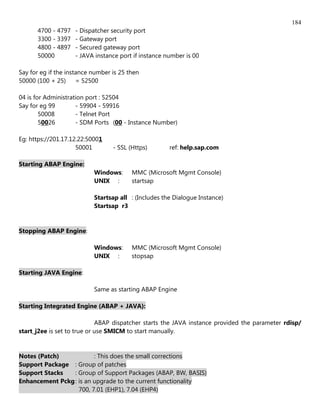 184
      4700 - 4797   - Dispatcher security port
      3300 - 3397   - Gateway port
      4800 - 4897   - Secured gateway port
      50000         - JAVA instance port if instance number is 00

Say for eg if the instance number is 25 then
50000 (100 + 25)      = 52500

04 is for Administration port : 52504
Say for eg 99        - 59904 - 59916
        50008        - Telnet Port
        50026        - SDM Ports (00 - Instance Number)

Eg: https://201.17.12.22:50001
                     50001        - SSL (Https)       ref: help.sap.com

Starting ABAP Engine:
                           Windows:      MMC (Microsoft Mgmt Console)
                           UNIX :        startsap

                           Startsap all : (Includes the Dialogue Instance)
                           Startsap r3


Stopping ABAP Engine:

                           Windows:      MMC (Microsoft Mgmt Console)
                           UNIX :        stopsap

Starting JAVA Engine:

                           Same as starting ABAP Engine

Starting Integrated Engine (ABAP + JAVA):

                             ABAP dispatcher starts the JAVA instance provided the parameter rdisp/
start_j2ee is set to true or use SMICM to start manually.


Notes (Patch)            : This does the small corrections
Support Package : Group of patches
Support Stacks   : Group of Support Packages (ABAP, BW, BASIS)
Enhancement Pckg : is an upgrade to the current functionality
                   700, 7.01 (EHP1), 7.04 (EHP4)
 