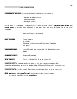 185
                      Upgrade 640-700-710


Installation of Instances: It is an integrated installation which consists of

                            1. Central Services Instance
                            2. Central Instance
                            3. Database Instance

Central Services instances are provided in JAVA Engine which consists of JAVA Message Server and
Enque Server to provide load balancing to the web users and central locking for all the JAVA
instances.

                            Dialogue Process - Foreground


ABAP Instance:              Central Instance
                            DVEBMGS
                            (Dialogue, Update, Enque, BTC Message, Gateway
                            and Spool)

Dialogue Instance:          Except Message and Enque (Dia, BTC, Spool, gateway &
                            Update)

Database Instance:          Database Processes

JAVA Instance:              Consists of Dispatcher & Server processes

Dispatcher-ABAP is used to handle the requests and process them based on FIFO
Dispatcher allocates the requests to work process (Dialogue) for interactive communication.

Dispatcher-JAVA is used to handle the requests and process them to server processes.

Note: ipcclean in UNIX pagefile.sys in windows is used to clear the pages
      Resource at the disk level is a Semaphore.
 