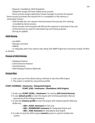 189
       - Request is handled by JAVA Dispatcher
       - Dispatcher assigns the least loaded server process
       - Server process assigns application thread manager to process the request
- Server process processes the requests till it is completed/ or the memory is
  exhausted/ timeout
       - ATM Handles the user request internal process/ Intra process (For Locking)
          is handled by Server process.
       - Server process communicates with DB and the response is sent back to the user.
       - Central services are used for load balancing and locking purposes.
         (During an update)

JAVA Startup

       - Use MMC
       - Startsap command
       - SMICM
       - or rdisp/j2ee_start=true used to start along with ABAP Engine but consumes at least 10 Mins
to 30 Mins.

Process of JAVA Startup

      - Database Instance
      - Central Services Instance
      - Central Instance
      - JAVA Dialogue Instance (Optional)

Process Flow

      1. User uses any of the above startup methods to start the JAVA Engine
      2. The system is started by using startup profile

START_DVEBMGS_<Hostname> (Integrated Engine)
              START_JC00_<Hostname> (Standalone JAVA Engine)

      3. It also uses START_SCS01_<Hostname> for starting SAP Central Services
      4. It uses default profile to start the engine with minimal parameters that are
         required by all the Dialogue Instances.
      5. It uses the instance profile to start the engine with instance specific (Memory
        Buffer etc)
                      <SID>_SCS01_Hostname for SCS and
                      <SID>_DVEBMGS00_hostname for Integrated Engine and
                      <SID>_JC00_Hostname for Standalone Java Engine
      6. In order to start the JAVA engine Jcontrol process is used to initialize the
          system.
 