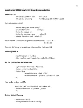 191

Installing SAP ECC6.0 on Win 2k3 Server Enterprise Edition

Install the O/s
              - Allocate 15,000 MB = 15GB        for C Drive
              - Allocate the remaining           for D Drive eg: 223467MB = 223GB

During installation of O/S

             - provide the system name : willsys11
             - Organization name             : willsys11
             - Assign the product key
             - Assign the computer name         : willsys11
             - provide the Admin pwd : admin123

Install the LAN Drivers and assign the static IP Address : 172.17.10.11
                                                        255.255.0.0

Copy the SAP dump by accessing another machine willsys04d$

Installing ECC6.0

             - Install the j2sdk, se v1.4.2_12
             - After installing copy the path from c:j2sdk1.4.2_12bin

Set the Environment Variables from

             - My Computer - Properties - Advanced
             - click on environment variables
             - click on New
                            Set variable name : JAVA_HOME
                            Set variable value: c:j2sdk1.4.2_12 (without bin)
             - ok

Now under system variable

             Search for "path" and highlight it and click on edit
             - under variable value : c:j2sdk1.4.2_12bin
             - ok

Setting Virtual Memory

             - under Advanced tab
             - under performance click on settings
 