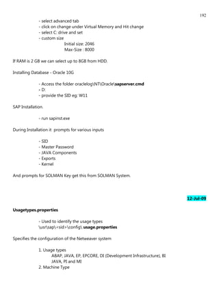 192
              - select advanced tab
              - click on change under Virtual Memory and Hit change
              - select C: drive and set
              - custom size
                              Initial size: 2046
                              Max-Size : 8000

If RAM is 2 GB we can select up to 8GB from HDD.

Installing Database - Oracle 10G

              - Access the folder oraclelogNTOraclesapserver.cmd
              - D:
              - provide the SID eg: W11

SAP Installation.

              - run sapinst.exe

During Installation it prompts for various inputs

              - SID
              - Master Password
              - JAVA Components
              - Exports
              - Kernel

And prompts for SOLMAN Key get this from SOLMAN System.




                                                                                   12-Jul-09

Usagetypes.properties

              - Used to identify the usage types
              usrsap<sid>config usage.properties

Specifies the configuration of the Netweaver system

              1. Usage types
                     ABAP, JAVA, EP, EPCORE, DI (Development Infrastructure), BI
                     JAVA, PI and MI
              2. Machine Type
 