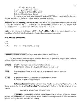 193
                     NT INTEL, HP UNIX etc
              3. Memory available on the system
              4. The number of CPU's and CPU speed
              5. System ID and Instance Number
              6. Hostname and ports used along with backend ABAP Client. It also specifies the users
that are created during installation along with the encrypted password.

Note: SAPJSF user (Security Framework user) is created in ABAP Engine to communicate with JAVA
Engine. This user reads the ABAP user master and ensure all the users are in the JAVA engine. JAVA
engine doesn't let us to create users as the Data source will be in ABAP.

Note: In an integrated installation (ABAP + JAVA) J2EE_ADMIN is the administrator and on
standalone JAVA Engine (Administrator) is the userid that manages J2ee engine.

IDM : Identity Management

SAP*
DDIC
SAPCP         These are not counted for Licensing




DVEBMGS<Instance Number> - Straight away we can see the ABAP Engine

     It is the Instance directory which specifies the types of processes, engine type, instance
number. It contains the following directories.

1. DATA:      Used for storing the lock entries, statistical data etc
              DVEBMGS it is a Kernel directory (Soft link to the physical one)

2. IGS:       Internet Graphic Server which is used to provide graphic services over the
              web.

3. J2EE:      It specifies that the JAVA engine is installed on the Machine.
              It consists of the following directories

               1. Admin Directory: Used for administrating the J2EE engine using Visual Admin tool.
It also contains the directory Standalone Log Viewer to display the logs of the J2ee engine if its not
started.
                     Dispatcher + Server = Local instance (Cluster)

              2. Cluster: It specifies the dispatcher, server and bootstrap process. It contains binaries
that are required to start the above process. It also contains instance.properties to start the instance
(We can find by what time the instance is started)
 