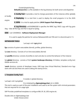 194
                    Clusterdispatcherlog
              Defaulttrace.0.trc is a file available in the log directory for both server and dispatcher.

              3. Config Tool: It provides a tool to change parameters of the instances either globally
or locally.
              4. Deploying: It is a tool that is used to deploy the small programs in to the JAVA
engine.
              5. JSPM: it is a tool to apply patches (JAVA Support Pack Manager)

               6. Log Directory: solDVEBMGS00 it specifies the MMC log/ SM21 Logs with log goto
slog - clear all the logs and that is equal to Syslog.

SDM: <sid>DVEBMGS - Software Deployment Manager

       It is used to apply the patches for various Netweaver640 and 700 and it is discontinued in 7.1

NETWEAVER TOOLS
                            usrsap<sid>sysglobal

Sys consists of system executables (Kernel), profiles, global directory.

Sysexe directory : Consists of run time executables (Kernel)

Sysprofile directory: consists of profiles to start and also to control the behavior of the instance

Sysglobal directory: consists of SLD (system landscape directory), XI folders, template config tool,
Adobe services etc.

work directory: consists of developer traces, JVM Logs (Java Virtual Machine), Standard error logs
starts with std and these are used to debug the startup errors.


1. Template Config Tool :

                            It resides in global directory
usrsap<sid>sysglobal
                             It is initialized by cfgtemplategui.bat (.sh in UNIX)
This tool is used as a part of the post installation and used to set the system with minimal parameters
that are required for an usage type.

SAP Provides predefined templates to configure BW, EP, XI, J2EE engine etc.

Double click on cfgtemplategui.bat
              Under choose action
 