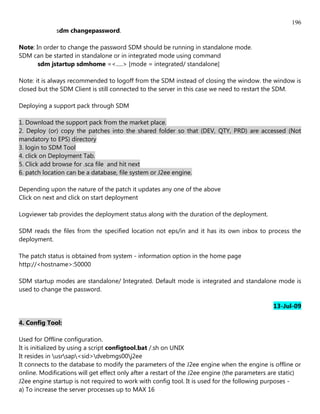 196
              sdm changepassword.

Note: In order to change the password SDM should be running in standalone mode.
SDM can be started in standalone or in integrated mode using command
       sdm jstartup sdmhome =<.....> [mode = integrated/ standalone]

Note: it is always recommended to logoff from the SDM instead of closing the window. the window is
closed but the SDM Client is still connected to the server in this case we need to restart the SDM.

Deploying a support pack through SDM

1. Download the support pack from the market place.
2. Deploy (or) copy the patches into the shared folder so that (DEV, QTY, PRD) are accessed (Not
mandatory to EPS) directory
3. login to SDM Tool
4. click on Deployment Tab.
5. Click add browse for .sca file and hit next
6. patch location can be a database, file system or J2ee engine.

Depending upon the nature of the patch it updates any one of the above
Click on next and click on start deployment

Logviewer tab provides the deployment status along with the duration of the deployment.

SDM reads the files from the specified location not eps/in and it has its own inbox to process the
deployment.

The patch status is obtained from system - information option in the home page
http://<hostname>:50000

SDM startup modes are standalone/ Integrated. Default mode is integrated and standalone mode is
used to change the password.

                                                                                              13-Jul-09

4. Config Tool:

Used for Offline configuration.
It is initialized by using a script configtool.bat /.sh on UNIX
It resides in usrsap<sid>dvebmgs00j2ee
It connects to the database to modify the parameters of the J2ee engine when the engine is offline or
online. Modifications will get effect only after a restart of the J2ee engine (the parameters are static)
J2ee engine startup is not required to work with config tool. It is used for the following purposes -
a) To increase the server processes up to MAX 16
 