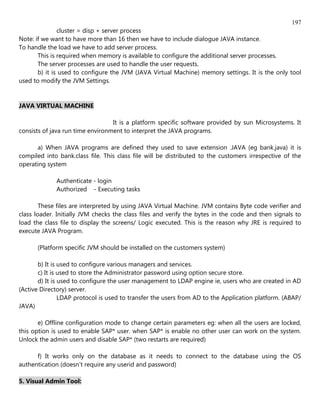 197
               cluster = disp + server process
Note: if we want to have more than 16 then we have to include dialogue JAVA instance.
To handle the load we have to add server process.
       This is required when memory is available to configure the additional server processes.
       The server processes are used to handle the user requests.
       b) it is used to configure the JVM (JAVA Virtual Machine) memory settings. It is the only tool
used to modify the JVM Settings.


JAVA VIRTUAL MACHINE

                                  It is a platform specific software provided by sun Microsystems. It
consists of java run time environment to interpret the JAVA programs.

      a) When JAVA programs are defined they used to save extension .JAVA (eg bank.java) it is
compiled into bank.class file. This class file will be distributed to the customers irrespective of the
operating system

             Authenticate - login
             Authorized - Executing tasks

        These files are interpreted by using JAVA Virtual Machine. JVM contains Byte code verifier and
class loader. Initially JVM checks the class files and verify the bytes in the code and then signals to
load the class file to display the screens/ Logic executed. This is the reason why JRE is required to
execute JAVA Program.

      (Platform specific JVM should be installed on the customers system)

       b) It is used to configure various managers and services.
       c) It is used to store the Administrator password using option secure store.
       d) It is used to configure the user management to LDAP engine ie, users who are created in AD
(Active Directory) server.
                LDAP protocol is used to transfer the users from AD to the Application platform. (ABAP/
JAVA)

       e) Offline configuration mode to change certain parameters eg: when all the users are locked,
this option is used to enable SAP* user. when SAP* is enable no other user can work on the system.
Unlock the admin users and disable SAP* (two restarts are required)

      f) It works only on the database as it needs to connect to the database using the OS
authentication (doesn't require any userid and password)

5. Visual Admin Tool:
 