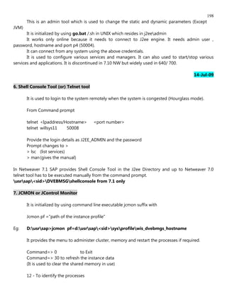198
       This is an admin tool which is used to change the static and dynamic parameters (Except
JVM)
       It is initialized by using go.bat /.sh in UNIX which resides in j2eeadmin
       It works only online because it needs to connect to J2ee engine. It needs admin user ,
password, hostname and port p4 (50004).
       It can connect from any system using the above credentials.
       It is used to configure various services and managers. It can also used to start/stop various
services and applications. It is discontinued in 7.10 NW but widely used in 640/ 700.

                                                                                            14-Jul-09

6. Shell Console Tool (or) Telnet tool

       It is used to login to the system remotely when the system is congested (Hourglass mode).

       From Command prompt

       telnet <Ipaddress/Hostname>       <port number>
       telnet willsys11   50008

       Provide the login details as J2EE_ADMIN and the password
       Prompt changes to >
       > lsc (list services)
       > man (gives the manual)

In Netweaver 7.1 SAP provides Shell Console Tool in the J2ee Directory and up to Netweaver 7.0
telnet tool has to be executed manually from the command prompt.
usrsap<sid>DVEBMSGshellconsole from 7.1 only

7. JCMON or JControl Monitor

       It is initialized by using command line executable jcmon suffix with

       Jcmon pf ="path of the instance profile"

Eg:    D:usrsap>jcmon pf=d:usrsap<sid>sysprofilewis_dvebmgs_hostname

       It provides the menu to administer cluster, memory and restart the processes if required.

       Command=> 0                   to Exit
       Command=> 30 to refresh the instance data
       (It is used to clear the shared memory in use)

       12 - To identify the processes
 