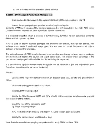 199
           5 - This is used to monitor the status of the instance

8. JSPM - JAVA Support Patch/ Pack Manager tool

         It is introduced in Netweaver 7.0 to replace SDM tool. SDM is not available in NW 7.1

       It reads the support packages, patches from usrsaptransepsin
Similar to SPAM but it works on SDM port and password. It is only executed in the <SID>ADM home.
(The environment required for JSPM is provided by user <SID>ADM.

It is initialized by go.bat which is available in JSPM directory. JSPM has its own patch level similar to
SPAM which is updated by JSPM.

JSPM is used to deploy business packages like employee self service, manager self service, new
software components & additional usage types. It is also used to control the transport of objects
between systems in the landscape.

The main advantage of JSPM is undeployment is not possible, consistency between support packages
are checked and displays the source and target patch levels. The another major advantage is the
patches can be deployed arbitrarily like 1 to 5 (i.e missing the sequence).

It is also used to upgrade kernel where the system will be restarted as per the requirement (NW
Consultant should take the backup of the kernel)

Process:

         Download the respective software into EPSIn directory (.sca, .sda, .sar etc) and place them in
EPSIn

         Ensure that the logged in user is <SID>ADM.

         Initialize JSPM by using go.bat

       Specify the SDM Password (SDM and JSPM should not be operated simultaneously to avoid
inconsistency of the system).

         Select the type of the package to apply
         Eg: Single Support package

         JSPM reads the EPSIn directory and displays if a valid support pack is available.

         Specify the patches target level (Select or Skip)

Note: In earlier cases before applying any packs need to apply SPAM but here JSPM.
 