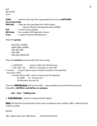 20
PUT
SID HOSTS
Trans

CCMS         - Used for alert logs that is populated by the service SAPCCMSR
(Java Stack Only)
PRFCLOG      - These are also populated from JAVA Engine
                     (Generic Request Message Generator GRMG)
PUT          - is used during upgrade
SID Hosts - the complete SAP Application Server.
Trans        - is used to host the Developments

Check the groups

       SAPLOCAL_ADMIN
       SAPGLOBAL_ADMIN
       ORA_SID_DBA
       ORA_DBA
       ORA_SID_OPERATOR

Check the services and ensure that they are running

        1. SAPOSCOL          - Used to collect the OS Resources
        2. SAP<SID>_00       - Which is mandatory to start SAP
3. Listener    - Oracle Listener service should be started on the specified
 Port (1521-1529)
        4. Oracle Service<SID> which is required for the Database
               On UNIX       ps - ef | grep ora*
               On Windows services.msc

Check the USR Directory (SAP Instance files..... App) predefined shared SAP Directory with
SharedMnt, (SAPMnt), and SAPLoc on windows

       Run - Cmd - "WillsysUsr"

9. Trans Directory - Used for transporting the Objects

Note: SID Specifies the Application Server and is possible to have multiple <SIDS> differed by the
instance number

Queries:

SQL> Select status from V$Instance;       Checks the DB Status
 