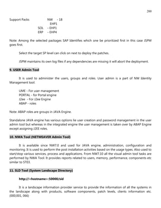 200

Support Packs               NW - 18
                              EHP1
                     SOL    - EHP1
                     ERP    - EHP4

Note: Among the selected packages SAP Identifies which one be prioritized first in this case JSPM
goes first.

       Select the target SP level can click on next to deploy the patches.

       JSPM maintains its own log files if any dependencies are missing it will abort the deployment.

9. USER Admin Tool

     It is used to administer the users, groups and roles. User admin is a part of NW Identity
Management tool.

       UME - For user management
       PORTAL - for Portal engine
       J2ee - For J2ee Engine
       ABAP - roles

Note: ABAP roles are groups in JAVA Engine.

Standalone JAVA engine has various options lie user creation and password management in the user
admin tool but whereas in the integrated engine the user management is taken over by ABAP Engine
except assigning J2EE roles.

10. NWA Tool (NETWEAVER Admin Tool)

        It is available since NW7.0 and used for JAVA engine, administration, configuration and
monitoring. It is used to perform the post installation activities based on the usage types. Also used to
start/stop various services, process and applications. From NW7.10 all the visual admin tool tasks are
performed by NWA Tool. It provides reports related to users, memory, performance, components etc
similar to ST03.

11. SLD Tool (System Landscape Directory)

       http://<hostname>:50000/sid

       It is a landscape information provider service to provide the information of all the systems in
the landscape along with products, software components, patch levels, clients information etc.
(000,001, 066)
 
