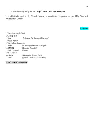 201

      It is accessed by using the url : http://202.65.136.146:50000/sld

It is effectively used in XI, PI and became a mandatory component as per ITIL/ Standards
Infrastructure Library.




                                                                               15-Jul-09

1. Template Config Tool.
2. Config Tool
3. SDM                (Software Deployment Manager)
4. Visual Admin
5. Standalone log viewer
6. JSPM              (JAVA Support Pack Manager)
7. JCMON             (JControl Monitor)
8. Shell Console     (Telnet)
9. User Admin
10. NWA              (Netweaver Admin Tool)
11. SLD              (System Landscape Directory)

JAVA Startup Framework
 