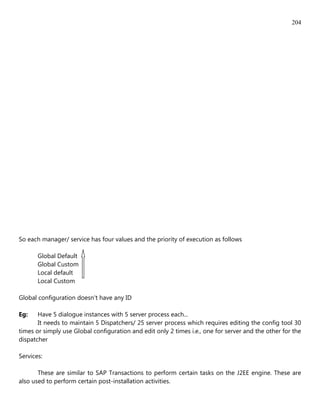 204




So each manager/ service has four values and the priority of execution as follows

       Global Default
       Global Custom
       Local default
       Local Custom

Global configuration doesn't have any ID

Eg:    Have 5 dialogue instances with 5 server process each...
       It needs to maintain 5 Dispatchers/ 25 server process which requires editing the config tool 30
times or simply use Global configuration and edit only 2 times i.e., one for server and the other for the
dispatcher

Services:

       These are similar to SAP Transactions to perform certain tasks on the J2EE engine. These are
also used to perform certain post-installation activities.
 