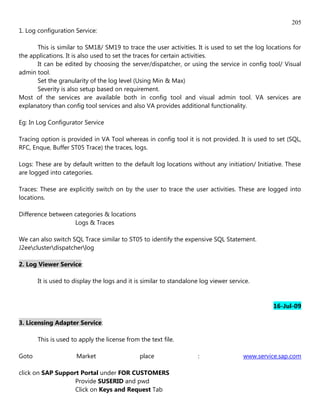 205
1. Log configuration Service:

      This is similar to SM18/ SM19 to trace the user activities. It is used to set the log locations for
the applications. It is also used to set the traces for certain activities.
      It can be edited by choosing the server/dispatcher, or using the service in config tool/ Visual
admin tool.
      Set the granularity of the log level (Using Min & Max)
      Severity is also setup based on requirement.
Most of the services are available both in config tool and visual admin tool. VA services are
explanatory than config tool services and also VA provides additional functionality.

Eg: In Log Configurator Service

Tracing option is provided in VA Tool whereas in config tool it is not provided. It is used to set (SQL,
RFC, Enque, Buffer ST05 Trace) the traces, logs.

Logs: These are by default written to the default log locations without any initiation/ Initiative. These
are logged into categories.

Traces: These are explicitly switch on by the user to trace the user activities. These are logged into
locations.

Difference between categories & locations
                   Logs & Traces

We can also switch SQL Trace similar to ST05 to identify the expensive SQL Statement.
J2eeclusterdispatcherlog

2. Log Viewer Service:

       It is used to display the logs and it is similar to standalone log viewer service.


                                                                                               16-Jul-09

3. Licensing Adapter Service:

       This is used to apply the license from the text file.

Goto                  Market                  place                  :                www.service.sap.com

click on SAP Support Portal under FOR CUSTOMERS
                   Provide SUSERID and pwd
                   Click on Keys and Request Tab
 