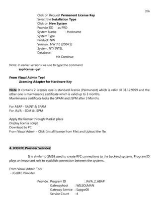 206
                     Click on Request Permanent License Key
                     Select the Installation Type
                     Click on New System
                     Provide SID as PRD
                     System Name           : Hostname
                     System Type
                     Product: NW
                     Version: NW 7.0 (2004 S)
                     System: NT/ INTEL
                     Database:
                                   Hit Continue

Note: In earlier versions we use to type the command
       saplicense -get

From Visual Admin Tool
     Licensing Adapter for Hardware Key

Note: It contains 2 licenses one is standard license (Permanent) which is valid till 31.12.9999 and the
other one is maintenance certificate which is valid up to 3 months.
Maintenance certificate locks the SPAM and JSPM after 3 Months.

For ABAP - SAINT & SPAM
For JAVA - SDM & JSPM

Apply the license through Market place
Display license script
Download to PC
From Visual Admin - Click (Install license from File) and Upload the file.




4. JCORFC Provider Services:

             It is similar to SM59 used to create RFC connections to the backend systems. Program ID
plays an important role to establish connection between the systems.

From Visual Admin Tool
 - JCoRFC Provider

                     Provide : Program ID            : JAVA_2_ABAP
                               Gatewayhost     : WILSOLMAN
                               Gateway Service : Sapgw00
                               Service Count   :4
 