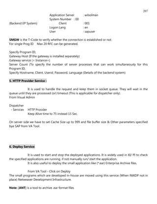 207
                               Application Server       : wilsolman
                               System Number : 00
(Backend EP System)                  Client             : 001
                               Logon Lang               : en
                               User                     : sapuser

SMGW is the T-Code to verify whether the connection is established or not.
For single Prog ID Max 20 RFC can be generated.

Specify Program ID,
Gateway Host (If the gateway is installed separately)
Gateway service (< Instance>)
Server Count (To specify the number of server processes that can work simultaneously for this
Program ID,
Specify Hostname, Client, Userid, Password, Language (Details of the backend system)

5. HTTP Provider Service :

              It is used to handle the request and keep them in socket queue. They will wait in the
queue until they are processed (or) timeout (This is applicable for dispatcher only).
From Visual Admin

Dispatcher
 - Services   HTTP Provider
              Keep Alive time to 75 instead 15 Sec.

On server side we have to set Cache Size up to 999 and file buffer size & Other parameters specified
bye SAP from VA Tool.




6. Deploy Service:

              It is used to start and stop the deployed applications. It is widely used in XI/ PI to check
the specified applications are running, if not manually run/ start the application.
              It is also useful to deploy the small application like (*.ear) Enterprise Archive files.

             From VA Tool - Click on Deploy
The small programs which are developed in-house are moved using this service (When NWDP not in
place) Netweaver Development Infrastructure.

Note: [ANT] is a tool to archive .ear format files
 