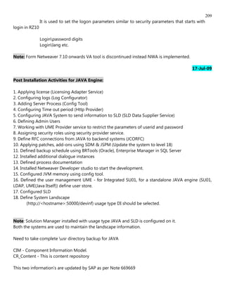 209
                It is used to set the logon parameters similar to security parameters that starts with
login in RZ10

                Loginpassword digits
                Loginlang etc.

Note: Form Netweaver 7.10 onwards VA tool is discontinued instead NWA is implemented.

                                                                                               17-Jul-09

Post Installation Activities for JAVA Engine:

1. Applying license (Licensing Adapter Service)
2. Configuring logs (Log Configurator)
3. Adding Server Process (Config Tool)
4. Configuring Time out period (Http Provider)
5. Configuring JAVA System to send information to SLD (SLD Data Supplier Service)
6. Defining Admin Users
7. Working with UME Provider service to restrict the parameters of userid and password
8. Assigning security roles using security provider service.
9. Define RFC connections from JAVA to backend systems (JCORFC)
10. Applying patches, add-ons using SDM & JSPM (Update the system to level 18)
11. Defined backup schedule using BRTools (Oracle), Enterprise Manager in SQL Server
12. Installed additional dialogue instances
13. Defined process documentation
14. Installed Netweaver Developer studio to start the development.
15. Configured JVM memory using config tool.
16. Defined the user management UME - for Integrated SU01, for a standalone JAVA engine (SU01,
LDAP, UME(Java Itself)) define user store.
17. Configured SLD
18. Define System Landscape
        (http://<hostname>:50000/devinf) usage type DI should be selected.


Note: Solution Manager installed with usage type JAVA and SLD is configured on it.
Both the systems are used to maintain the landscape information.

Need to take complete usr directory backup for JAVA

CIM - Component Information Model.
CR_Content - This is content repository

This two information's are updated by SAP as per Note 669669
 
