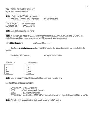 21
SQL> Startup followed by enter key
SQL> shutdown immediate

Note: Only one SAPOSCOL per system
      Max of 97 Systems on a single box          98-99 for routing

SAPOSCOL_00         - ABAP Instance
SAPOSCOL_01         - JAVA Instance

Note: Each SID uses different Ports

Note: In the console tree of SOLMAN if all the three entries (SERVICES, USERS and GROUPS) are
available then only we can confirm there are 3 Instances in one single system.

10. <SID> Directory               usrsap<SID>..........

      Config..... Usagetypes.properties - used to specify the usage types that are installed on the
system.

       usrsap<SID>config                     on a particular <SID>


ERP <SID1>                 ERP<SID2>

EP                         EP
BI                         BI
JAVA                       JAVA
ABAP                       ABAP


Note: Now-a-days it’s possible to install different engines as add-ons.

11. DVEBMGS <Instance Number>

       DVEBMGS00 - is a ABAP Engine
       JC00      - Standalone JAVA Engine
       SCS01     - SAP Central Instance
       DVEBMGS00 contains J2ee/ SDM/ JSPM directories then it is Integrated Engine (ABAP + JAVA)

Note: Portal is only an application that is not based on ABAP Engine
 