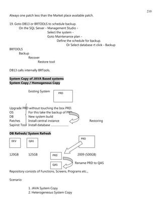 210
Always one patch less than the Market place available patch.

19. Goto DB13 or BRTOOLS to schedule backup.
      On the SQL Server - Management Studio -
                          Select the system -
                          Goto Maintenance plan -
                                 Define the schedule for backup.
                                        Or Select database rt click - Backup
BRTOOLS
      Backup
            Recover
                   Restore tool

DB13 calls internally BRTools.

System Copy of JAVA Based systems
System Copy / Homogenous Copy

                Existing System
                                            PRD




Upgrade PRD without touching the box PRD.
OS           For this take the backup of PRD
DB           New system build
Patches      Install central instance                               Restoring
Sapinst Tool Install database ..........................

DB Refresh/ System Refresh
                                                              PRD
 DEV             QAS



120GB           125GB                 PRD                   2009 (500GB)

                                                           Rename PRD to QAS
                                      QAS

Repository consists of Functions, Screens, Programs etc..,

Scenario:

                1. JAVA System Copy
                2. Heterogeneous System Copy
 