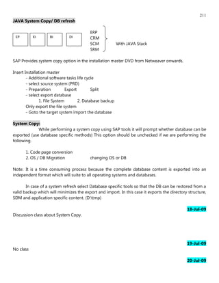 211
JAVA System Copy/ DB refresh

                                          ERP
 EP        XI       BI        DI          CRM
                                          SCM             With JAVA Stack
                                          SRM

SAP Provides system copy option in the installation master DVD from Netweaver onwards.

Insert Installation master
        - Additional software tasks life cycle
        - select source system (PRD)
        - Preparation         Export        Split
        - select export database
               1. File System        2. Database backup
        Only export the file system
        - Goto the target system import the database

System Copy:
             While performing a system copy using SAP tools it will prompt whether database can be
exported (use database specific methods) This option should be unchecked if we are performing the
following.

       1. Code page conversion
       2. OS / DB Migration               changing OS or DB

Note: It is a time consuming process because the complete database content is exported into an
independent format which will suite to all operating systems and databases.

       In case of a system refresh select Database specific tools so that the DB can be restored from a
valid backup which will minimizes the export and import. In this case it exports the directory structure,
SDM and application specific content. (D:tmp)

                                                                                              18-Jul-09
Discussion class about System Copy.




                                                                                              19-Jul-09
No class

                                                                                              20-Jul-09
 
