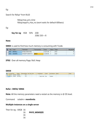 214
Eg:

Search for Rdisp* from Rz10

              Rdisp/max_priv_time
              Rdisp/wppriv_max_no (wont waits for default 600secs)

Eg:

        Say for eg:   4GB   50%   2GB
                                  2GB/ 250 = 8

Note:

SM04 is used to find how much memory is consuming with Tcode.




ST02 Over all memory Page, Roll, Heap




SM50




Refer : SM56/ SM66

Note: All the memory parameters need a restart as the memory is @ OS level.

Command       soladm> memlimits

Multiple instances on a single server

Then for eg : 64GB 16
                   16       PHYS_MEMSIZE
                   16
                   16
 