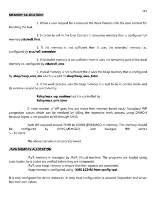 215
MEMORY ALLOCATION:

                     1. When a user request for a resource the Work Process rolls the user context for
handling the task.

                   2. In order to roll in the User Context it consumes memory that is configured by
memory ztta/roll_first.

                    3. If this memory is not sufficient then it uses the extended memory i.e.,
configured by ztta/roll_extension

                    4. If Extended memory is not sufficient then it uses the remaining part of the local
memory i.e. configured by ztta/roll_area

                 5. If local memory is not sufficient the it uses the heap memory that is configured
by abap/heap_area_dia which is a part of abap/heap_area_total

                    6. if the work process uses the heap memory it is said to be in private mode and
its runtime cannot be controlled by

                     Rdisp/max_wp_runtime but it is controlled by
                     Rdisp/max_priv_time

            If more number of WP goes into pvt mode then memory bottle neck/ hourglass/ WP
congestion occurs which can be resolved by killing the expensive work process using DPMON
because logon is not possible to kill through SM50.

              Each WP required around 75MB to 150MB (DVEBMGS) of memory. This memory should
be       configured      by       (PHYS_MEMSIZE).     Each     dialogue       WP      serves
5 - 10 Users.

              The above scenario is on process based.

JAVA MEMORY ALLOCATION

               JAVA memory is managed by JAVA Virtual machine. The programs are loaded using
class loader, byte codes are verified before they are interpreted.
               JAVA uses heap memory to ensure that the requests are completed.
               Heap memory is configured using -XMS 1024M from config tool.

It is only configured for Active instances i.e. only local configuration is allowed. Dispatcher and server
has their own values.
 
