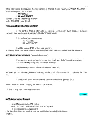 216
While interpreting the requests if a new content is fetched it uses NEW GENERATION MEMORY
which is configured by parameter.
               - XX:NEWSIZE
               - XX:MAXNEWSIZE
It will be 1/3rd the size of heap memory
Eg: for 1GB(1024) Heap 341MB

PERMANANT GENERATION MEMORY:

            If the content that is interpreter is required permanently (JVM) (classes, packages,
methods) then it will uses PERMANANT GENERATION MEMORY.

              It is configure by the parameter
                      -XX: PERMSIZE
                      -XX: MAXPERMSIZE

             It will be around 1/4th of the Heap memory.
Note: Only server process requires more memory because it needs to process the user requests.

OLD GENERATION MEMORY: (Tenured Generation)

              If the content is old and can be reused then it will uses OLD/ Tenured generation.
              It is calculated by using new generation memory.

              Heap memory = OLD + NEW GENERATION MEMORY

For server process the new generation memory will be 1/6th of the Heap size or 1/4th of the PERM
size.

              If the content is not eligible to store it will be thrown into garbage (GC)

Should be careful while changing the memory parameters

1. It effects only after restarting the system.

                                                                                             21-Jul-09

JAVA Authorization Concept

        - User Master record in SAP system
        - SU01 or USR02 table authentication in SAP system
        - It provides userid and password
- the data/functions that needs access are provided with the help of Roles and
  Profiles.
 
