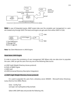 218




Note: In case of Integrated engine, ABAP engine take over the complete user management i.e. users
are created only through SU01 (The back end engine can get users from either LDAP or CUA)




Note: No Client Mechanism in JAVA Engine


Stand alone JAVA Engine

In order to ensure the consistency of user management SAP Allows only one data store to populate
the users. UME can get the users from any one of the following Data source.

a) LDAP (Light Weight Directory Access protocol)
b) SU01 of ABAP Engine
c) UME itself
d) UDDI (Universal Directory Description Integration)

a) LDAP (Light Weight Directory Access protocol)

       It is used to populate the users from a directory server (MSADS - Microsoft Active Directory),
(Lotus-Domino from IBM), IPlanet.

      Goto - Config Tool
      (usrsap<sid>jc01j2eeconfig tool.bat)

      Select UME LDAP data and provide the following info.
 