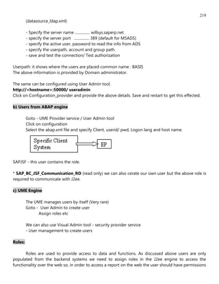 219
         (datasource_ldap.xml)

         - Specify the server name ................ willsys.saperp.net
         - specify the server port ................ 389 (default for MSADS)
         - specify the active user, password to read the info from ADS
         - specify the userpath, account and group path.
         - save and test the connection/ Test authorization

Userpath: it shows where the users are placed common name : BASIS
The above information is provided by Domain administrator.

The same can be configured using User Admin tool.
http://<hostname>:50000/ useradmin
Click on Configuration_provider and provide the above details. Save and restart to get this effected.

b) Users from ABAP engine

         Goto - UME Provider service / User Admin tool
         Click on configuration
         Select the abap.xml file and specify Client, userid/ pwd, Logon lang and host name.




SAPJSF - this user contains the role.

* SAP_BC_JSF_Communication_RO (read only) we can also cerate our own user but the above role is
required to communicate with J2ee.

c) UME Engine

         The UME manages users by itself (Very rare)
         Goto - User Admin to create user
               Assign roles etc

         We can also use Visual Admin tool - security provider service
         - User management to create users

Roles:

       Roles are used to provide access to data and functions. As discussed above users are only
populated from the backend systems we need to assign roles in the J2ee engine to access the
functionality over the web so, in order to access a report on the web the user should have permissions
 