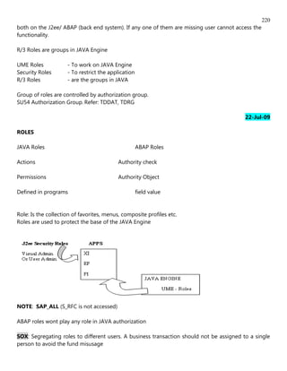 220
both on the J2ee/ ABAP (back end system). If any one of them are missing user cannot access the
functionality.

R/3 Roles are groups in JAVA Engine

UME Roles            - To work on JAVA Engine
Security Roles       - To restrict the application
R/3 Roles            - are the groups in JAVA

Group of roles are controlled by authorization group.
SU54 Authorization Group. Refer: TDDAT, TDRG

                                                                                          22-Jul-09

ROLES

JAVA Roles                                           ABAP Roles

Actions                                    Authority check

Permissions                                Authority Object

Defined in programs                                  field value


Role: Is the collection of favorites, menus, composite profiles etc.
Roles are used to protect the base of the JAVA Engine




NOTE: SAP_ALL (S_RFC is not accessed)

ABAP roles wont play any role in JAVA authorization

SOX: Segregating roles to different users. A business transaction should not be assigned to a single
person to avoid the fund misusage
 