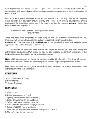 222
SAP Applications are ported on J2EE Engine. These applications provide functionality to
communicate with backend system (functionality means screens, programs or generic connection to
the back end)

Each Application should be defined with roles that appears as J2EE security roles. As the programs
needs security the developer should identify and define them during development. During
deployment the descriptions should specify the roles. In most of the programs web.xml contains the
roles and these are displayed in

       Visual Admin tool - Services - Security provider service
                           - Security roles.

These roles need to be assigned to the users using VA tool. Due to the discontinuation of VA Tool,
these roles will be moved to portal roles and can be assigned using User Admin tool.
Example: SLD: The role name is lcradministrator is now displayed as UME Role. However other
application roles will be displayed as portal roles.

      Portal roles are application roles that are used to protect business packages. Even though full
authorization is provided in JAVA engine we may not able to access the content/ functionality in the
back end system unless ABAP roles are assigned to the user.

Note: ABAP roles are used to protect the sensitive data like HR information, Functional information,
Material information, Sale Info etc. Java roles provide screens, pages to display the above data.

User should authenticate to login JAVA and Authorized to access the screens. Also should have
authorization in the back end engine.

SAP_BC_Roles

SU, RZ (Profiles, Alerts, CCMS)
SM (Monitoring)
ST (traces, Transport)

LDAP - SM59

1. Execute SM59
2. Define a connection of Type T
3. Specify the connection (LDAP Connector)
4. Create an (System User) not SU01 user
5 Define LDAP Server by using connector
6. Connect to the LDAP server using system user
7. Define LDAPMAP for user attributes
  (users that are defined in ADS needs to be mapped w.r.t. SU01)
8. The traffic light should be green
 