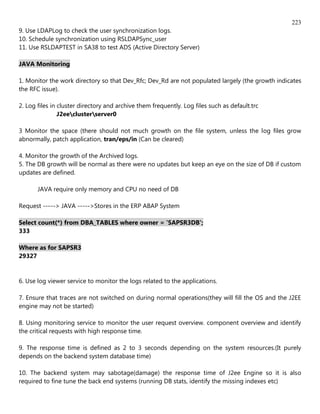 223
9. Use LDAPLog to check the user synchronization logs.
10. Schedule synchronization using RSLDAPSync_user
11. Use RSLDAPTEST in SA38 to test ADS (Active Directory Server)

JAVA Monitoring

1. Monitor the work directory so that Dev_Rfc; Dev_Rd are not populated largely (the growth indicates
the RFC issue).

2. Log files in cluster directory and archive them frequently. Log files such as default.trc
                J2eeclusterserver0

3 Monitor the space (there should not much growth on the file system, unless the log files grow
abnormally, patch application, tran/eps/in (Can be cleared)

4. Monitor the growth of the Archived logs.
5. The DB growth will be normal as there were no updates but keep an eye on the size of DB if custom
updates are defined.

       JAVA require only memory and CPU no need of DB

Request -----> JAVA ----->Stores in the ERP ABAP System

Select count(*) from DBA_TABLES where owner = 'SAPSR3DB';
333

Where as for SAPSR3
29327


6. Use log viewer service to monitor the logs related to the applications.

7. Ensure that traces are not switched on during normal operations(they will fill the OS and the J2EE
engine may not be started)

8. Using monitoring service to monitor the user request overview. component overview and identify
the critical requests with high response time.

9. The response time is defined as 2 to 3 seconds depending on the system resources.(It purely
depends on the backend system database time)

10. The backend system may sabotage(damage) the response time of J2ee Engine so it is also
required to fine tune the back end systems (running DB stats, identify the missing indexes etc)
 