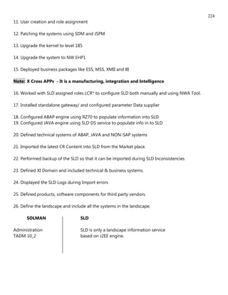 224
11. User creation and role assignment

12. Patching the systems using SDM and JSPM

13. Upgrade the kernel to level 185

14. Upgrade the system to NW EHP1

15. Deployed business packages like ESS, MSS, XMII and BI

Note: X Cross APPs - It is a manufacturing, integration and Intelligence

16. Worked with SLD assigned roles LCR* to configure SLD both manually and using NWA Tool.

17. Installed standalone gateway/ and configured parameter Data supplier

18. Configured ABAP engine using RZ70 to populate information into SLD.
19. Configured JAVA engine using SLD DS service to populate info in to SLD

20. Defined technical systems of ABAP, JAVA and NON-SAP systems

21. Imported the latest CR Content into SLD from the Market place.

22. Performed backup of the SLD so that it can be imported during SLD Inconsistencies

23. Defined XI Domain and included technical & business systems.

24. Displayed the SLD Logs during Import errors

25. Defined products, software components for third party vendors.

26. Define the landscape and include all the systems in the landscape.

      SOLMAN                      SLD

Administration                    SLD is only a landscape information service
TADM 10_2                         based on J2EE engine.
 